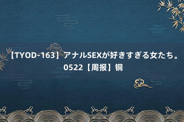 【TYOD-163】アナルSEXが好きすぎる女たち。 0522【周报】铜