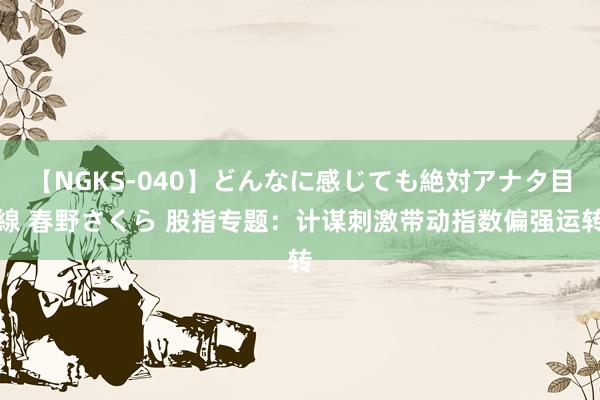 【NGKS-040】どんなに感じても絶対アナタ目線 春野さくら 股指专题：计谋刺激带动指数偏强运转