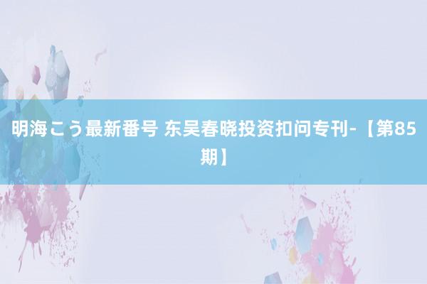 明海こう最新番号 东吴春晓投资扣问专刊-【第85期】