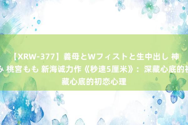 【XRW-377】義母とWフィストと生中出し 神崎まゆみ 桃宮もも 新海诚力作《秒速5厘米》：深藏心底的初恋心理