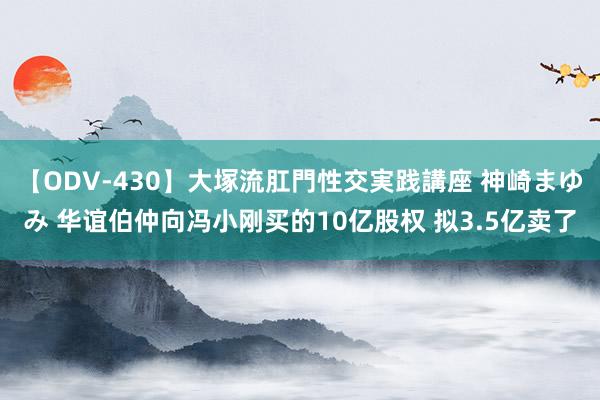 【ODV-430】大塚流肛門性交実践講座 神崎まゆみ 华谊伯仲向冯小刚买的10亿股权 拟3.5亿卖了