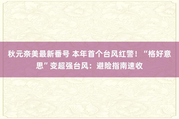 秋元奈美最新番号 本年首个台风红警！“格好意思”变超强台风：避险指南速收