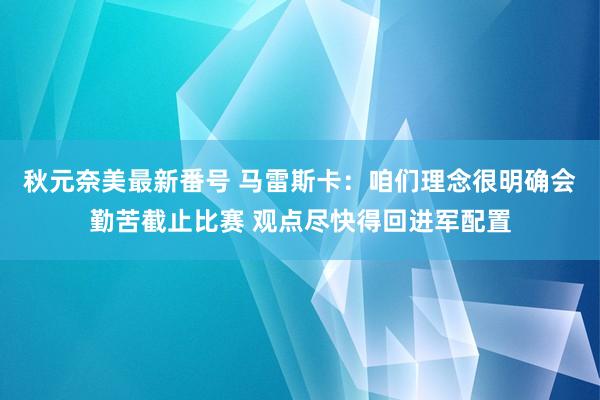 秋元奈美最新番号 马雷斯卡：咱们理念很明确会勤苦截止比赛 观点尽快得回进军配置