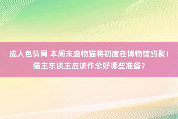 成人色情网 本周末宠物猫将初度在博物馆约聚！猫主东谈主应该作念好哪些准备？