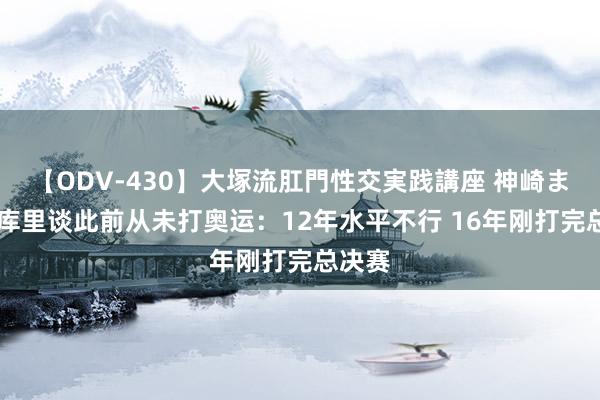 【ODV-430】大塚流肛門性交実践講座 神崎まゆみ 库里谈此前从未打奥运：12年水平不行 16年刚打完总决赛