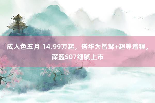 成人色五月 14.99万起，搭华为智驾+超等增程，深蓝S07细腻上市