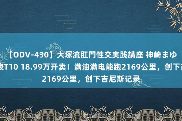 【ODV-430】大塚流肛門性交実践講座 神崎まゆみ 奇瑞风浪T10 18.99万开卖！满油满电能跑2169公里，创下吉尼斯记录