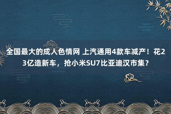 全国最大的成人色情网 上汽通用4款车减产！花23亿造新车，抢小米SU7比亚迪汉市集？