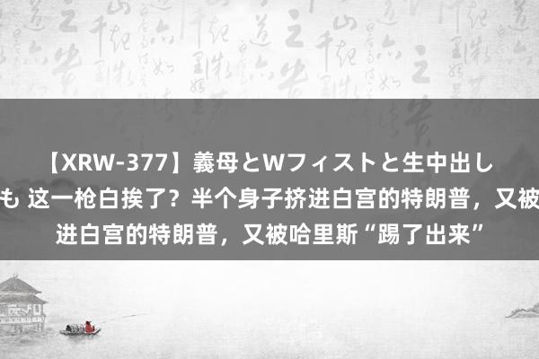 【XRW-377】義母とWフィストと生中出し 神崎まゆみ 桃宮もも 这一枪白挨了？半个身子挤进白宫的特朗普，又被哈里斯“踢了出来”