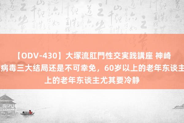 【ODV-430】大塚流肛門性交実践講座 神崎まゆみ 新冠病毒三大结局还是不可幸免，60岁以上的老年东谈主尤其要冷静