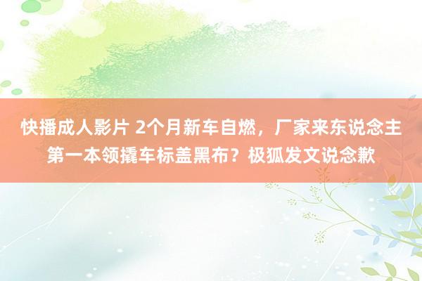 快播成人影片 2个月新车自燃，厂家来东说念主第一本领撬车标盖黑布？极狐发文说念歉