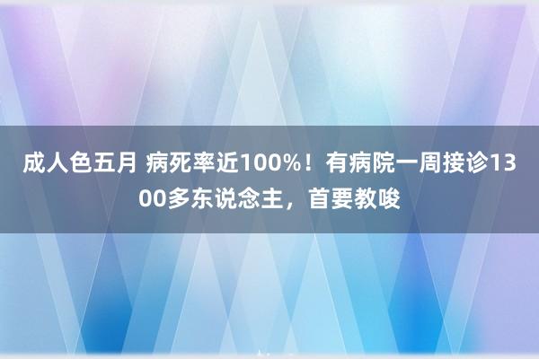 成人色五月 病死率近100%！有病院一周接诊1300多东说念主，首要教唆