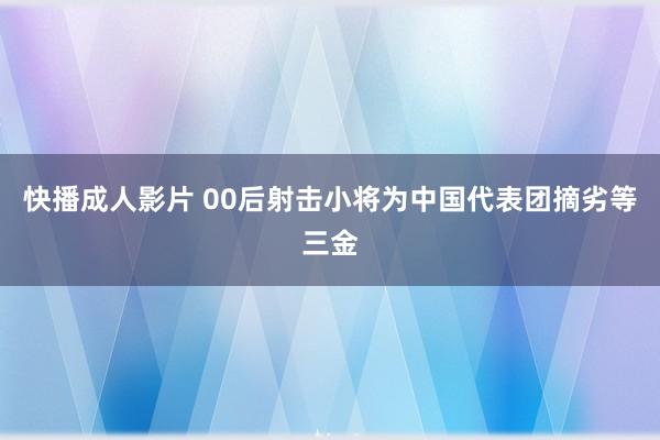 快播成人影片 00后射击小将为中国代表团摘劣等三金