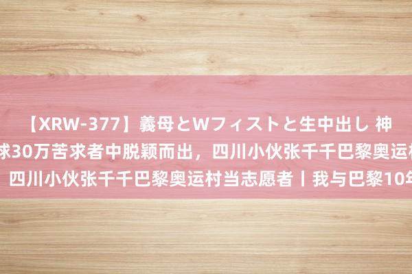 【XRW-377】義母とWフィストと生中出し 神崎まゆみ 桃宮もも 从全球30万苦求者中脱颖而出，四川小伙张千千巴黎奥运村当志愿者丨我与巴黎10年