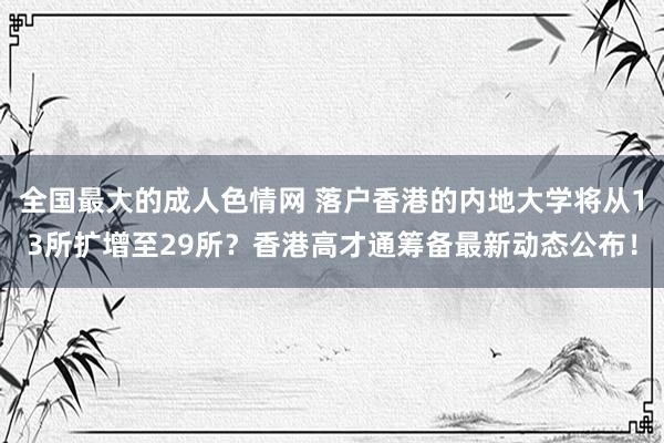 全国最大的成人色情网 落户香港的内地大学将从13所扩增至29所？香港高才通筹备最新动态公布！