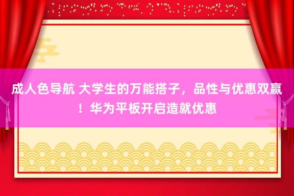 成人色导航 大学生的万能搭子，品性与优惠双赢！华为平板开启造就优惠