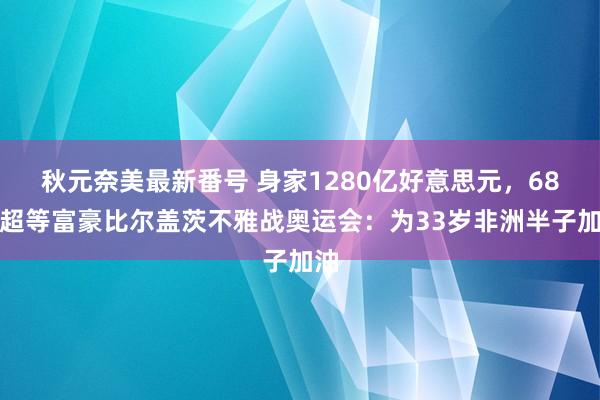 秋元奈美最新番号 身家1280亿好意思元，68岁超等富豪比尔盖茨不雅战奥运会：为33岁非洲半子加油