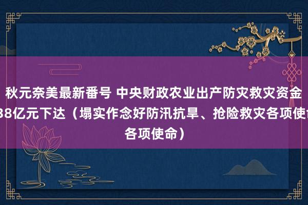 秋元奈美最新番号 中央财政农业出产防灾救灾资金2.38亿元下达（塌实作念好防汛抗旱、抢险救灾各项使命）