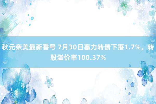 秋元奈美最新番号 7月30日塞力转债下落1.7%，转股溢价率100.37%