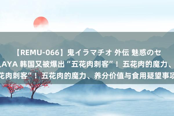 【REMU-066】鬼イラマチオ 外伝 魅惑のセクシーイラマチオ 芸能人AYA 韩国又被爆出“五花肉刺客”！五花肉的魔力、养分价值与食用疑望事项