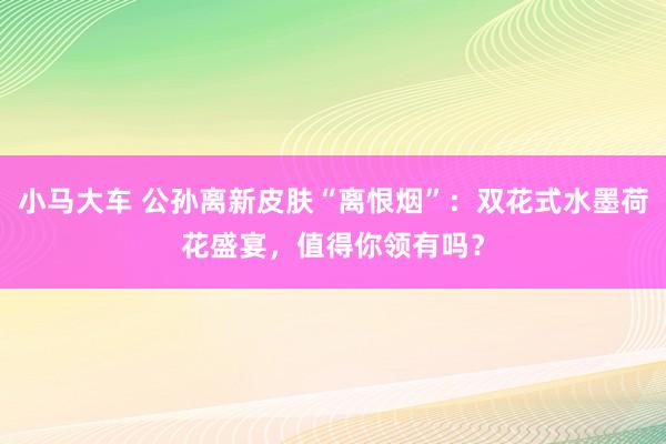 小马大车 公孙离新皮肤“离恨烟”：双花式水墨荷花盛宴，值得你领有吗？