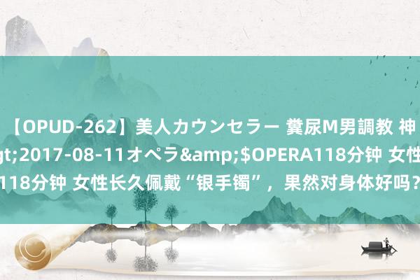 【OPUD-262】美人カウンセラー 糞尿M男調教 神崎まゆみ</a>2017-08-11オペラ&$OPERA118分钟 女性长久佩戴“银手镯”，果然对身体好吗？医师说出了谜底