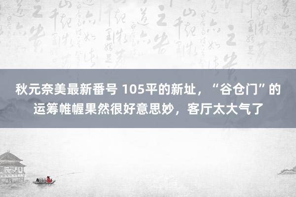 秋元奈美最新番号 105平的新址，“谷仓门”的运筹帷幄果然很好意思妙，客厅太大气了