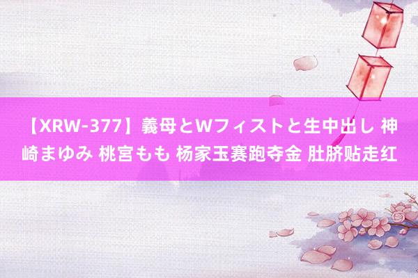 【XRW-377】義母とWフィストと生中出し 神崎まゆみ 桃宮もも 杨家玉赛跑夺金 肚脐贴走红