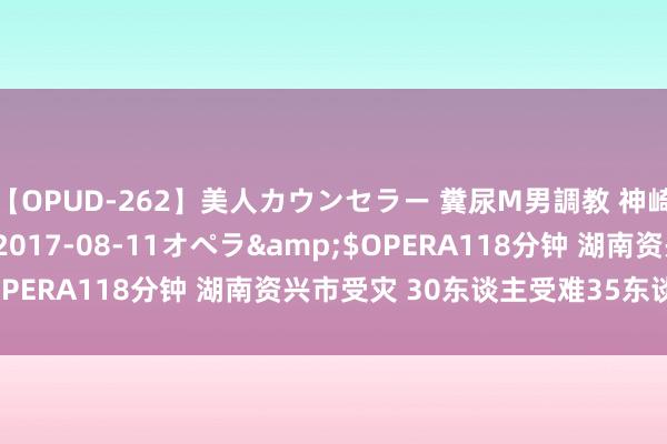 【OPUD-262】美人カウンセラー 糞尿M男調教 神崎まゆみ</a>2017-08-11オペラ&$OPERA118分钟 湖南资兴市受灾 30东谈主受难35东谈主失散