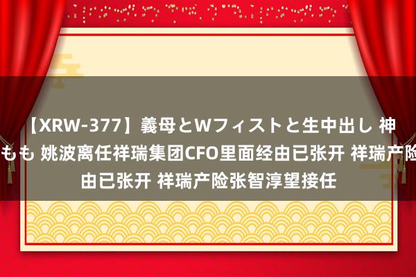 【XRW-377】義母とWフィストと生中出し 神崎まゆみ 桃宮もも 姚波离任祥瑞集团CFO里面经由已张开 祥瑞产险张智淳望接任