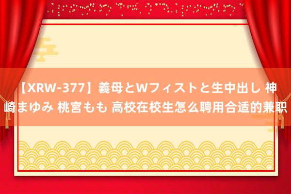 【XRW-377】義母とWフィストと生中出し 神崎まゆみ 桃宮もも 高校在校生怎么聘用合适的兼职