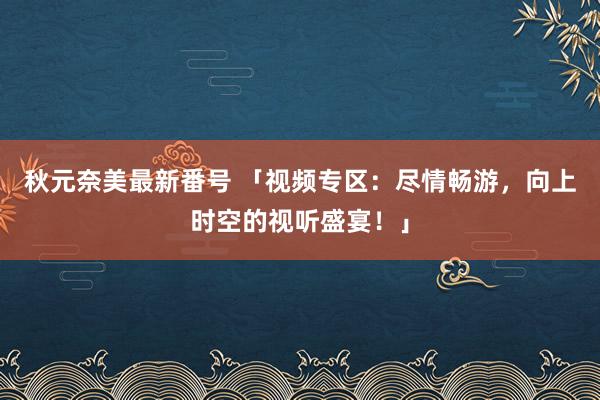 秋元奈美最新番号 「视频专区：尽情畅游，向上时空的视听盛宴！」