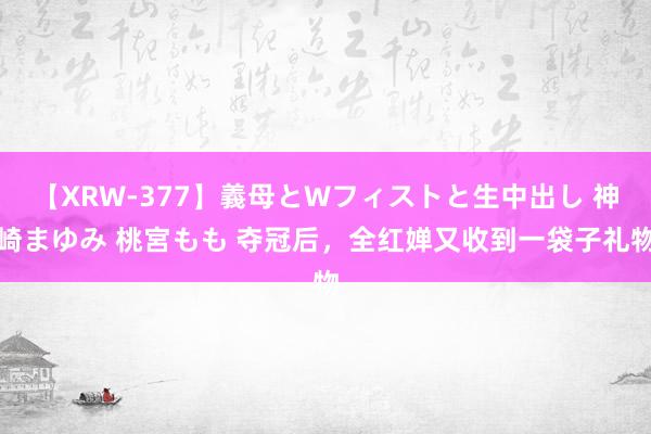 【XRW-377】義母とWフィストと生中出し 神崎まゆみ 桃宮もも 夺冠后，全红婵又收到一袋子礼物