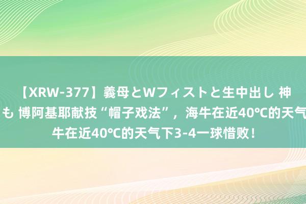 【XRW-377】義母とWフィストと生中出し 神崎まゆみ 桃宮もも 博阿基耶献技“帽子戏法”，海牛在近40℃的天气下3-4一球惜败！