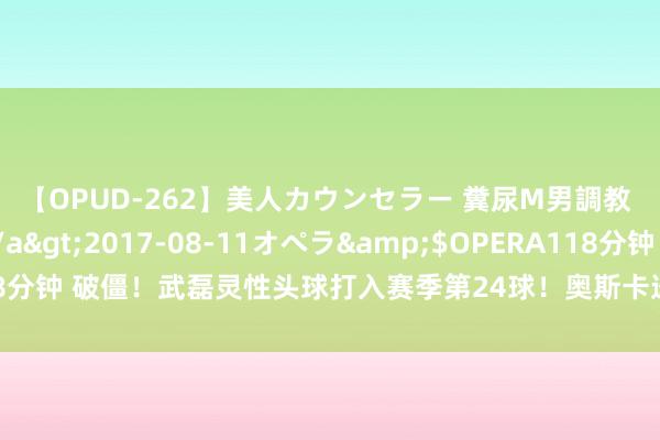 【OPUD-262】美人カウンセラー 糞尿M男調教 神崎まゆみ</a>2017-08-11オペラ&$OPERA118分钟 破僵！武磊灵性头球打入赛季第24球！奥斯卡送助攻获武磊擦鞋?