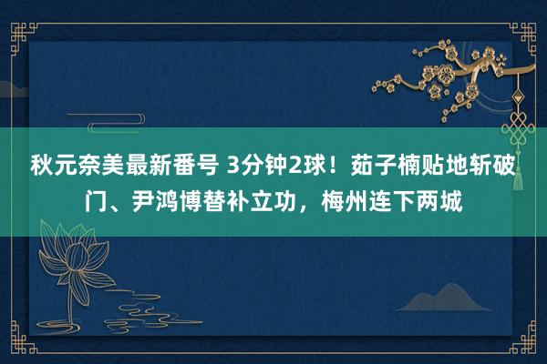 秋元奈美最新番号 3分钟2球！茹子楠贴地斩破门、尹鸿博替补立功，梅州连下两城