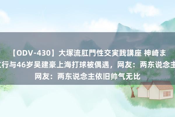 【ODV-430】大塚流肛門性交実践講座 神崎まゆみ 48岁黄立行与46岁吴建豪上海打球被偶遇，网友：两东说念主依旧帅气无比