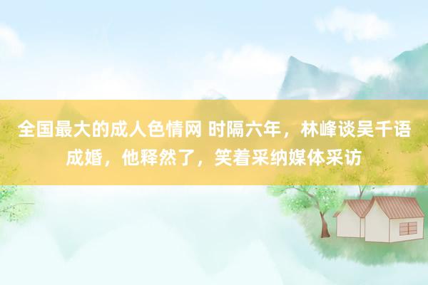 全国最大的成人色情网 时隔六年，林峰谈吴千语成婚，他释然了，笑着采纳媒体采访