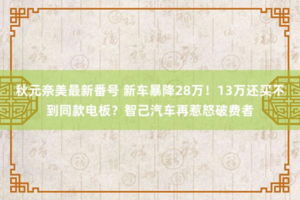 秋元奈美最新番号 新车暴降28万！13万还买不到同款电板？智己汽车再惹怒破费者