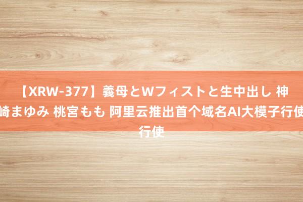 【XRW-377】義母とWフィストと生中出し 神崎まゆみ 桃宮もも 阿里云推出首个域名AI大模子行使