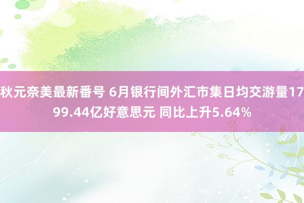 秋元奈美最新番号 6月银行间外汇市集日均交游量1799.44亿好意思元 同比上升5.64%