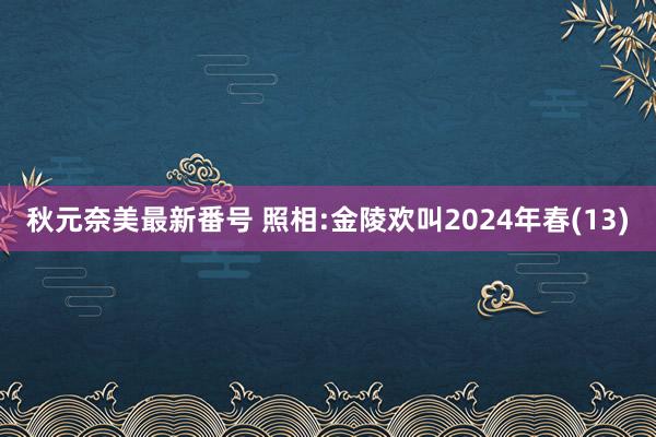 秋元奈美最新番号 照相:金陵欢叫2024年春(13)