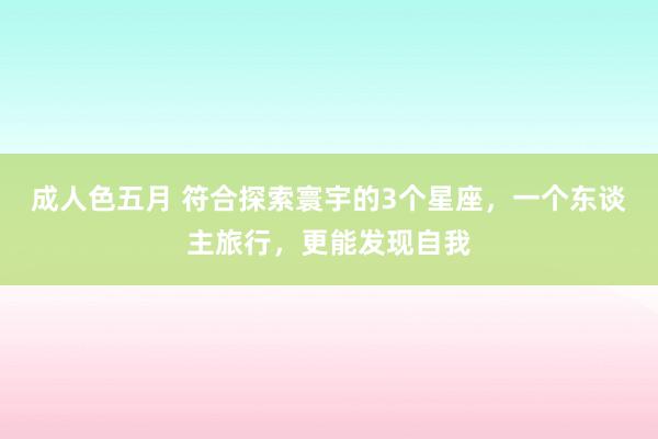 成人色五月 符合探索寰宇的3个星座，一个东谈主旅行，更能发现自我