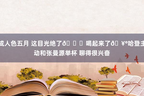 成人色五月 这目光绝了?喝起来了?哈登主动和张曼源举杯 聊得很兴奋