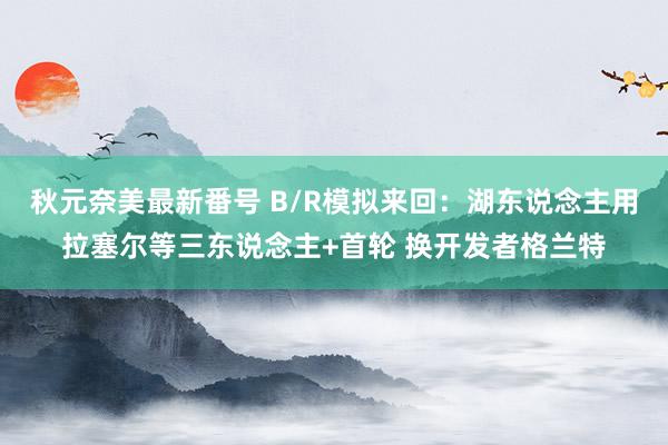 秋元奈美最新番号 B/R模拟来回：湖东说念主用拉塞尔等三东说念主+首轮 换开发者格兰特