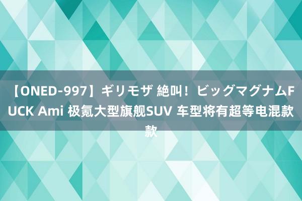 【ONED-997】ギリモザ 絶叫！ビッグマグナムFUCK Ami 极氪大型旗舰SUV 车型将有超等电混款