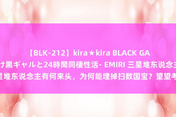 【BLK-212】kira★kira BLACK GAL レンタル痴女GAL-日焼け黒ギャルと24時間同棲性活- EMIRI 三星堆东说念主有何来头，为何能埋掉扫数国宝？望望考古大师若何说