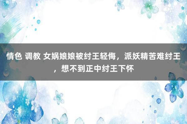 情色 调教 女娲娘娘被纣王轻侮，派妖精苦难纣王，想不到正中纣王下怀