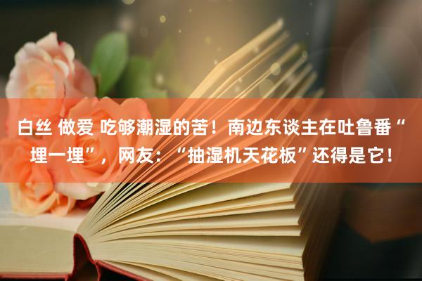 白丝 做爱 吃够潮湿的苦！南边东谈主在吐鲁番“埋一埋”，网友：“抽湿机天花板”还得是它！