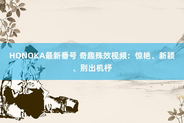 HONOKA最新番号 奇趣殊效视频：惊艳、新颖、别出机杼